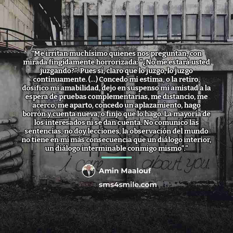 “Me irritan muchísimo quienes nos preguntan, con mirada fingidamente horrorizada: "¿No me estará usted juzgando?". Pues sí, claro que lo juzgo, lo juzgo continuamente. (...) Concedo mi estima, o la retiro, dosifico mi amabilidad, dejo en suspenso mi amistad a la espera de pruebas complementarias…” quote by Amin Maalouf