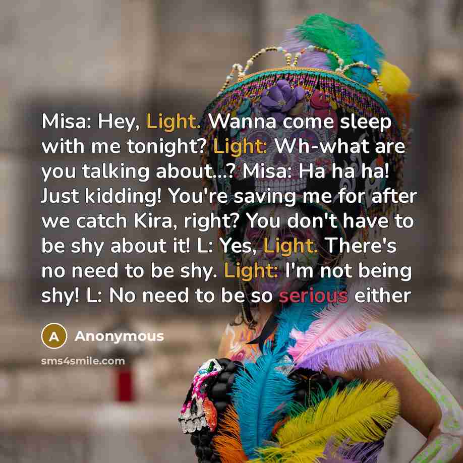 “Misa: Hey, Light. Wanna come sleep with me tonight? Light: Wh-what are you talking about…? Misa: Ha ha ha! Just kidding! You're saving me for after we catch Kira, right? You don't have to be shy about it! L: Yes, Light. There's no need to be shy. Light: I'm not being shy! L: No need to be so…” quote by Anonymous