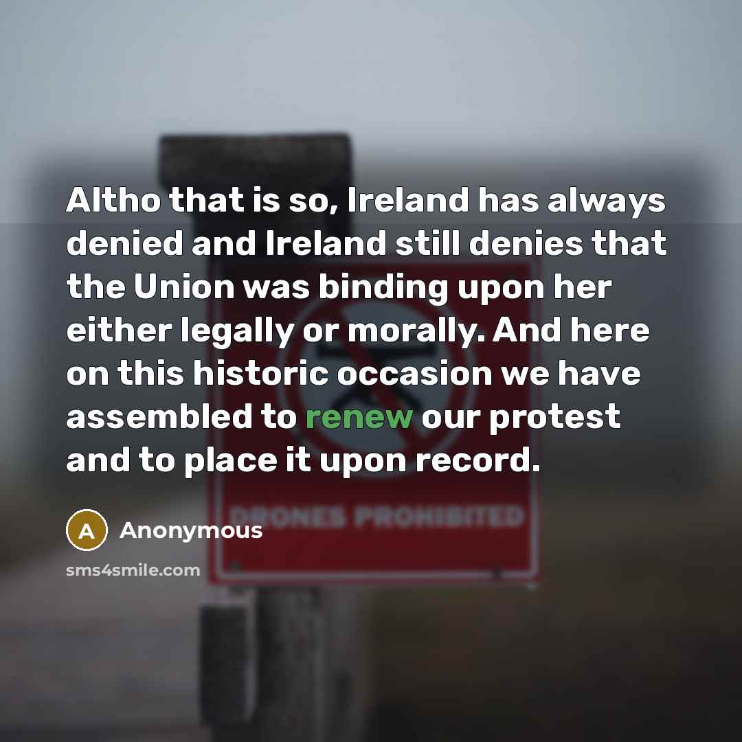 “Altho that is so, Ireland has always denied and Ireland still denies that the Union was binding upon her either legally or morally. And here on this historic occasion we have assembled to renew our protest and to place it upon record.” quote by Anonymous