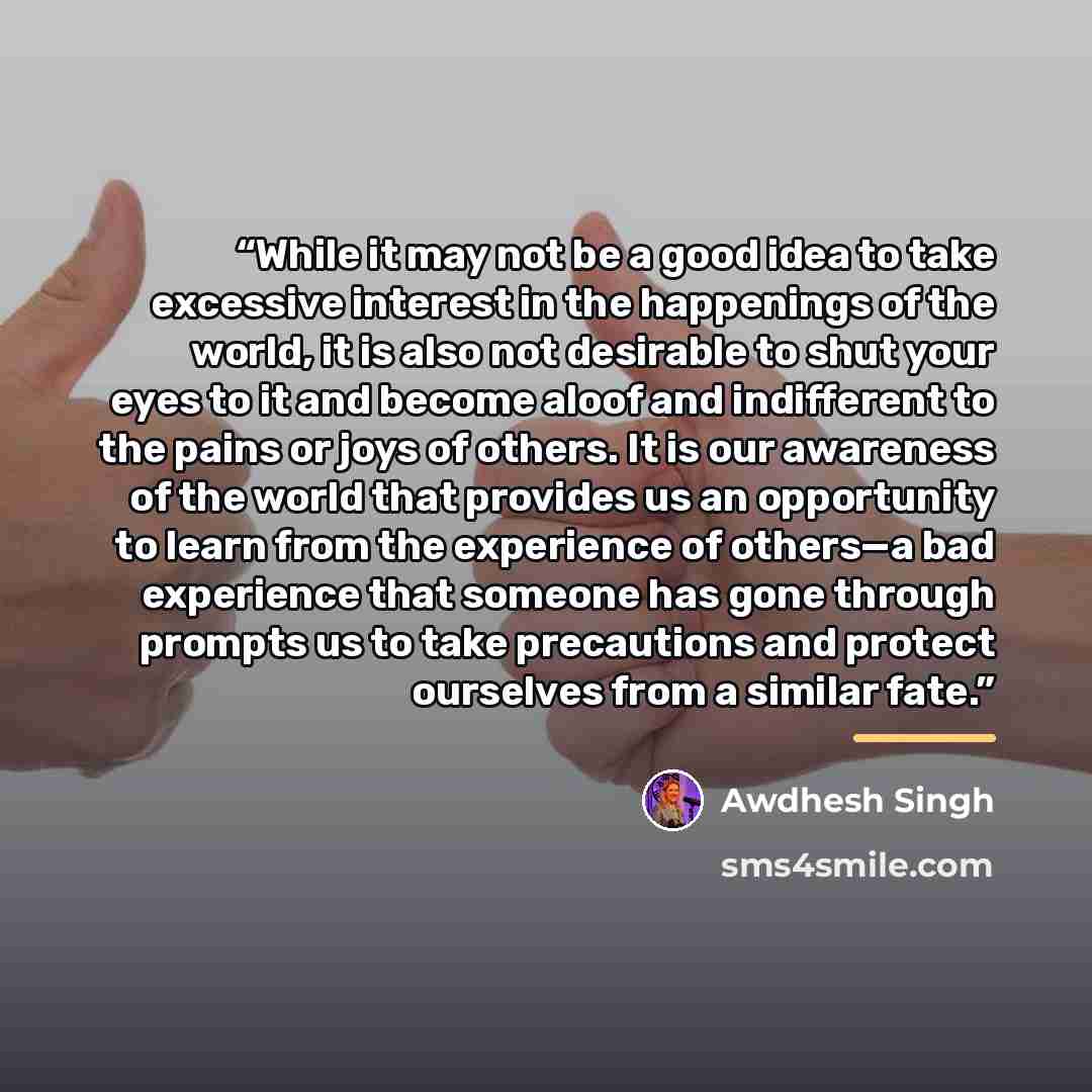 “While it may not be a good idea to take excessive interest in the happenings of the world, it is also not desirable to shut your eyes to it and become aloof and indifferent to the pains or joys of others. It is our awareness of the world that provides us an opportunity to learn from the experience…” quote by Awdhesh Singh
