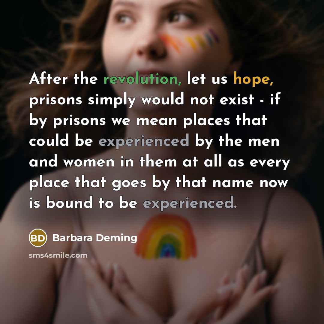 “After the revolution, let us hope, prisons simply would not exist - if by prisons we mean places that could be experienced by the men and women in them at all as every place that goes by that name now is bound to be experienced.” quote by Barbara Deming