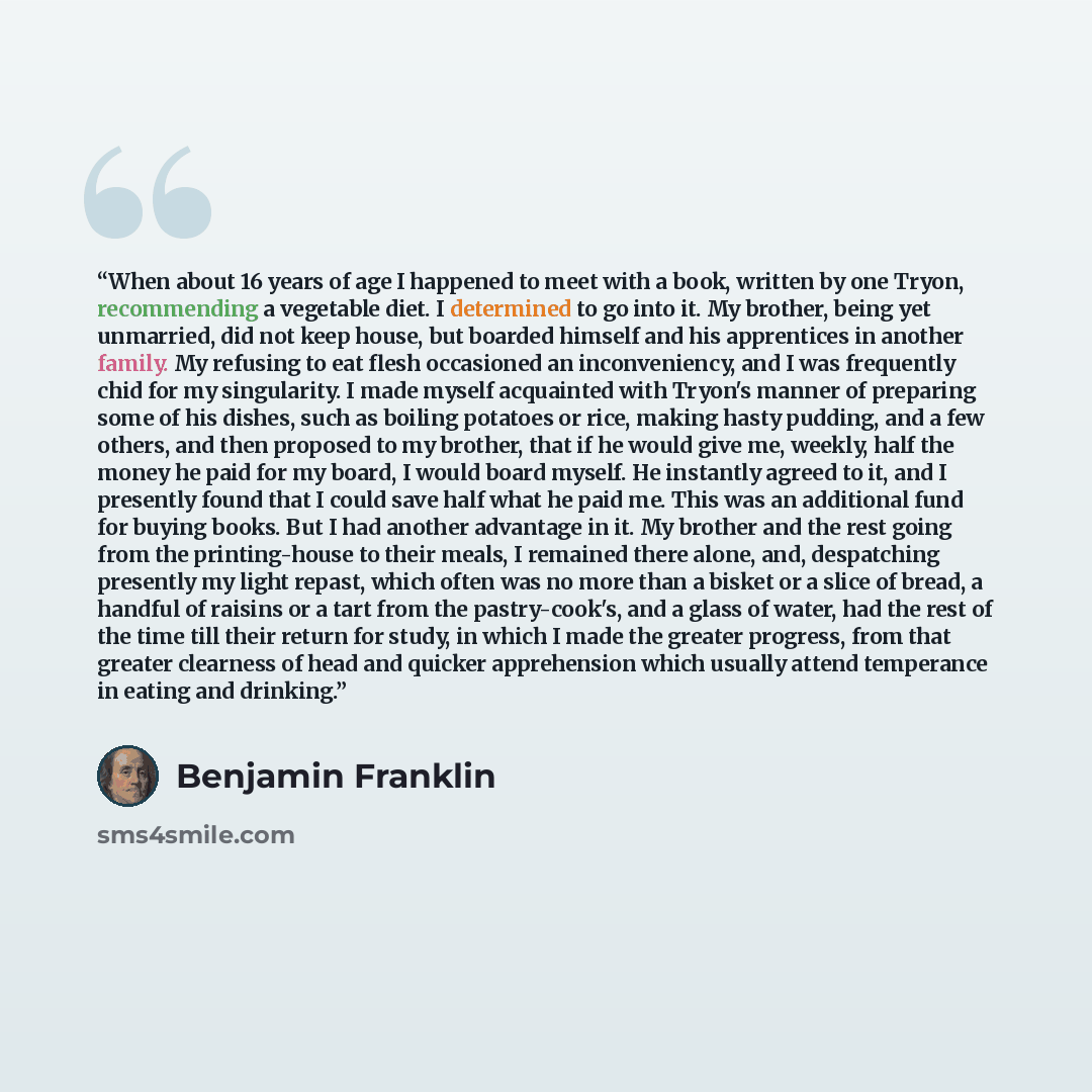 “When about 16 years of age I happened to meet with a book, written by one Tryon, recommending a vegetable diet. I determined to go into it. My brother, being yet unmarried, did not keep house, but boarded himself and his apprentices in another family. My refusing to eat flesh occasioned an…” quote by Benjamin Franklin