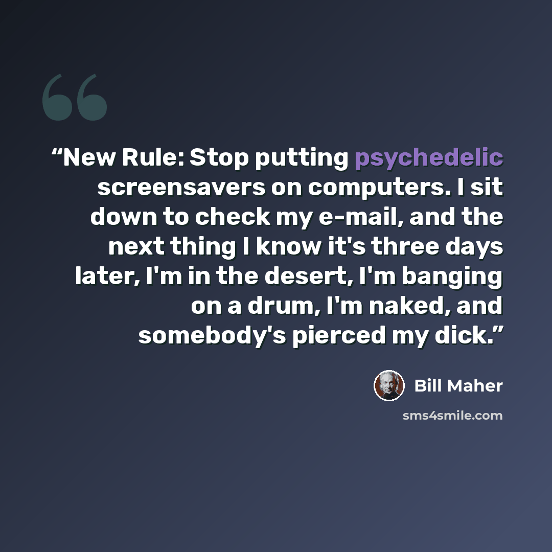 “New Rule: Stop putting psychedelic screensavers on computers. I sit down to check my e-mail, and the next thing I know it's three days later, I'm in the desert, I'm banging on a drum, I'm naked, and somebody's pierced my dick.” quote by Bill Maher