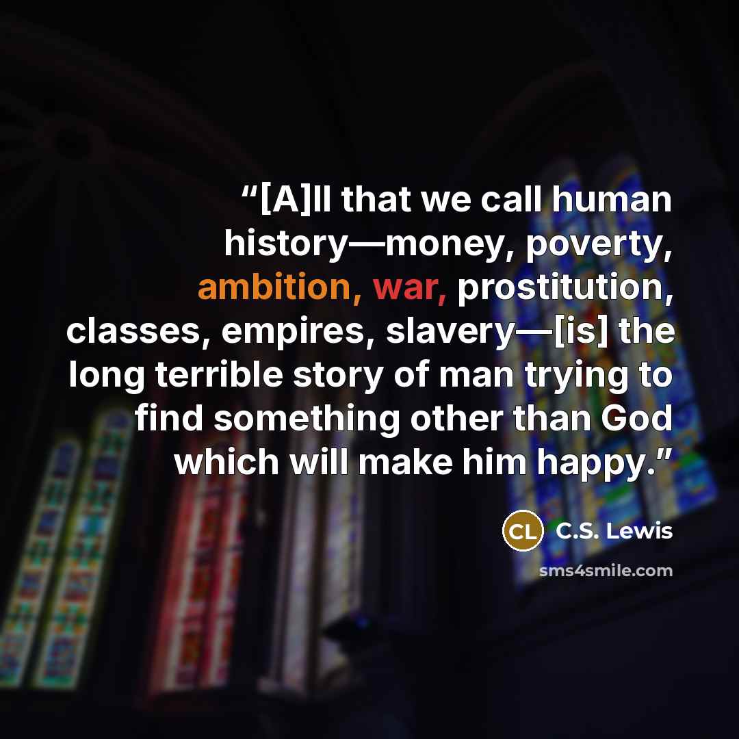 “[A]ll that we call human history—money, poverty, ambition, war, prostitution, classes, empires, slavery—[is] the long terrible story of man trying to find something other than God which will make him happy.” quote by C.S. Lewis