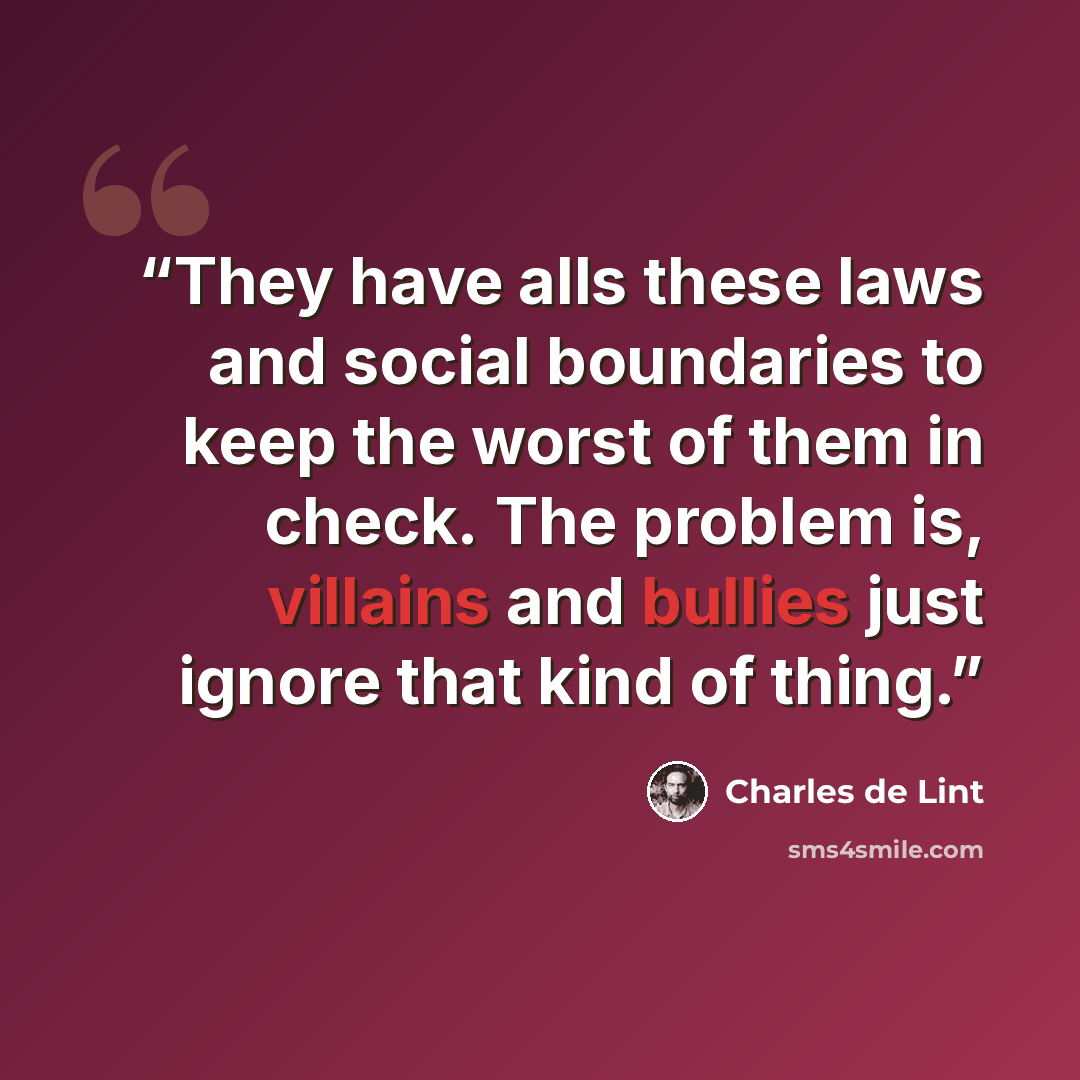 “They have alls these laws and social boundaries to keep the worst of them in check. The problem is, villains and bullies just ignore that kind of thing.” quote by Charles de Lint