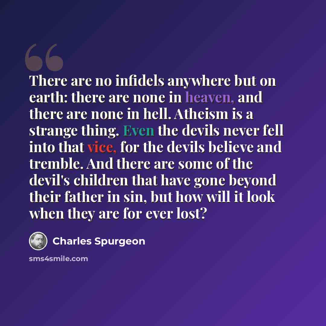 “There are no infidels anywhere but on earth: there are none in heaven, and there are none in hell. Atheism is a strange thing. Even the devils never fell into that vice, for the devils believe and tremble. And there are some of the devil's children that have gone beyond their father in sin, but…” quote by Charles Spurgeon