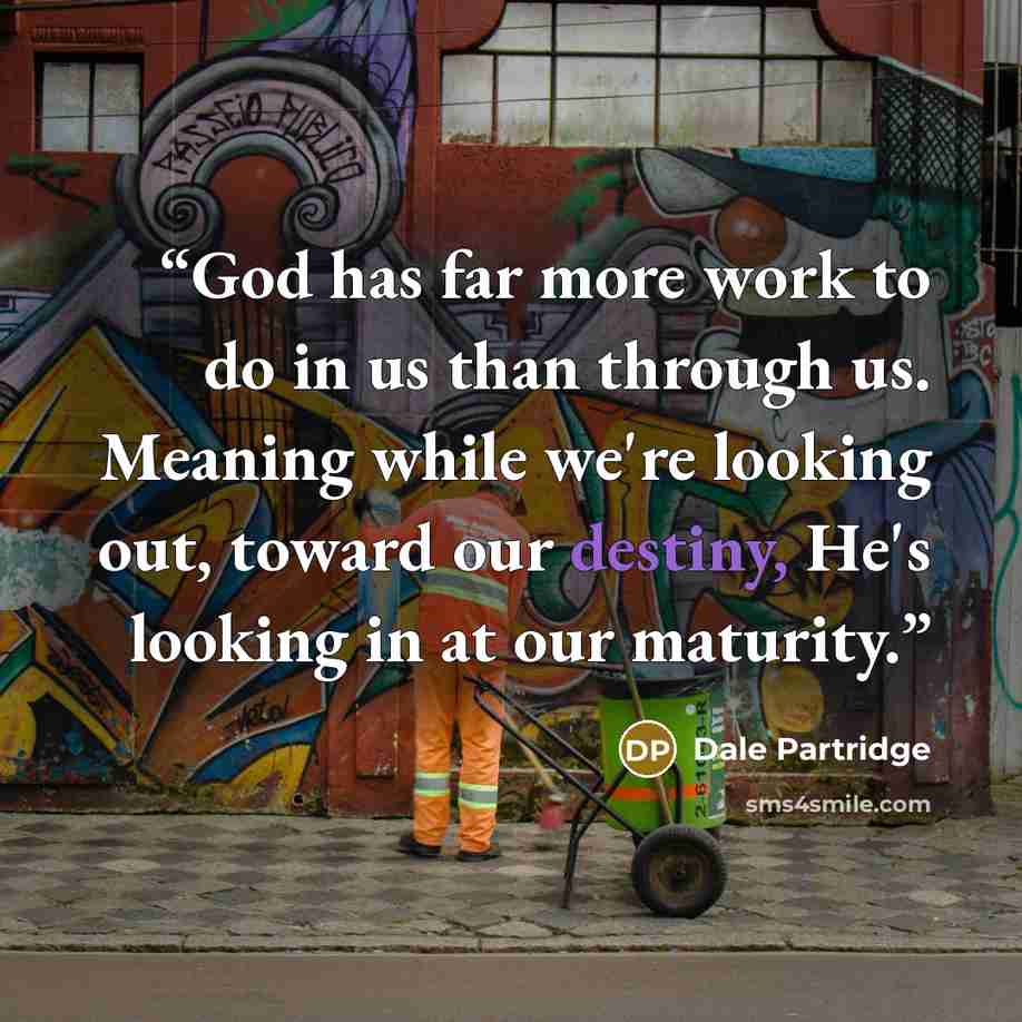 “God has far more work to do in us than through us. Meaning while we're looking out, toward our destiny, He's looking in at our maturity.” quote by Dale Partridge