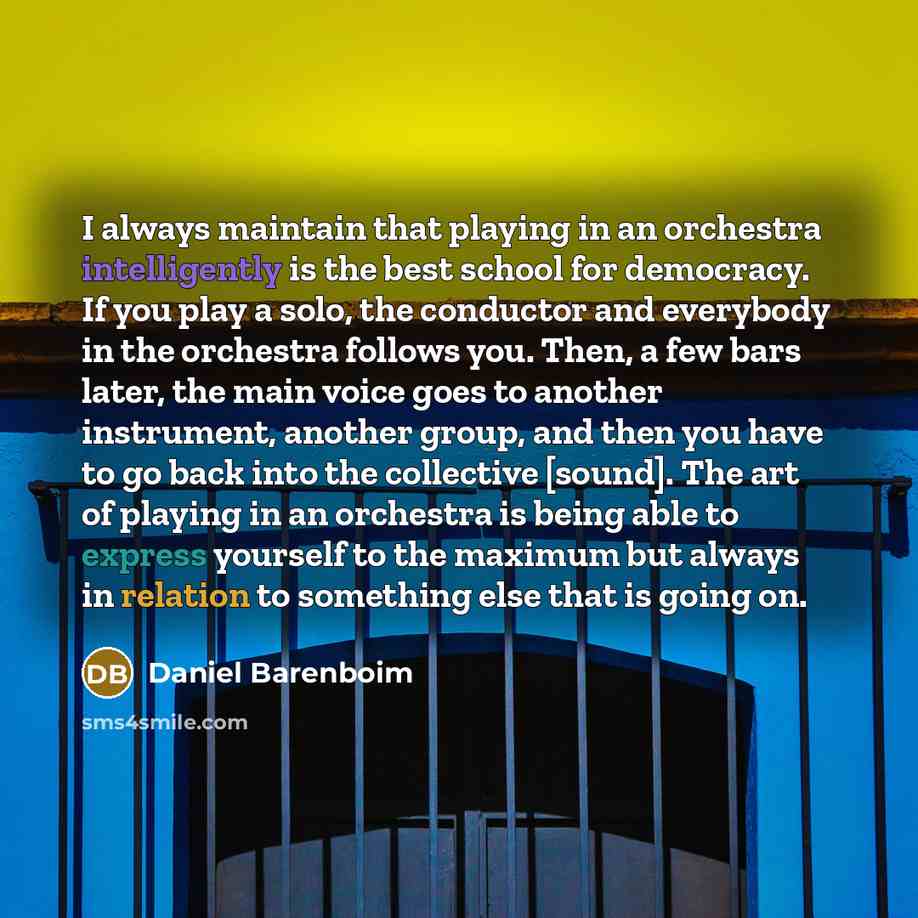 “I always maintain that playing in an orchestra intelligently is the best school for democracy. If you play a solo, the conductor and everybody in the orchestra follows you. Then, a few bars later, the main voice goes to another instrument, another group, and then you have to go back into the…” quote by Daniel Barenboim