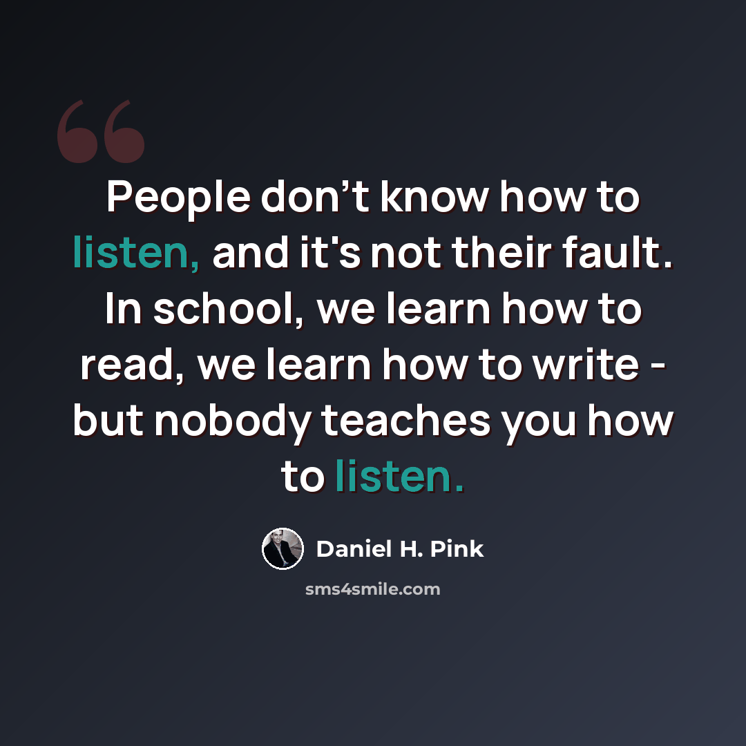 “People don't know how to listen, and it's not their fault. In school, we learn how to read, we learn how to write - but nobody teaches you how to listen.” quote by Daniel H. Pink