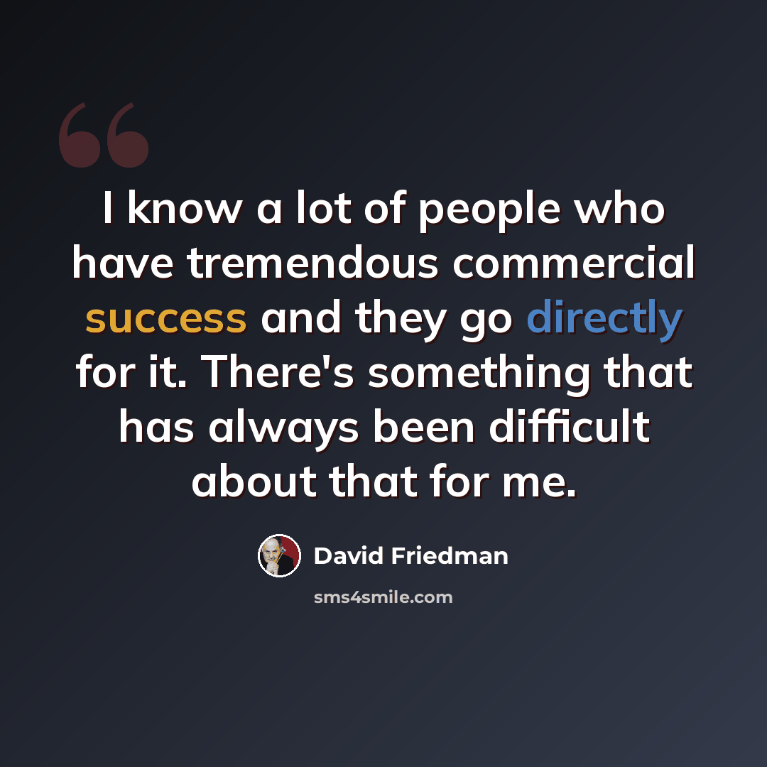 “I know a lot of people who have tremendous commercial success and they go directly for it. There's something that has always been difficult about that for me.” quote by David Friedman
