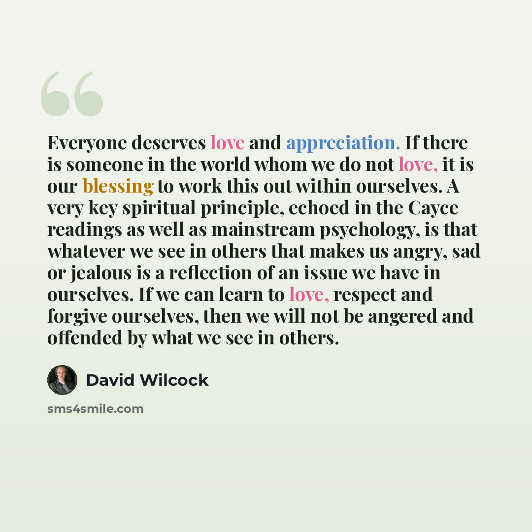 “Everyone deserves love and appreciation. If there is someone in the world whom we do not love, it is our blessing to work this out within ourselves. A very key spiritual principle, echoed in the Cayce readings as well as mainstream psychology, is that whatever we see in others that makes us angry…” quote by David Wilcock
