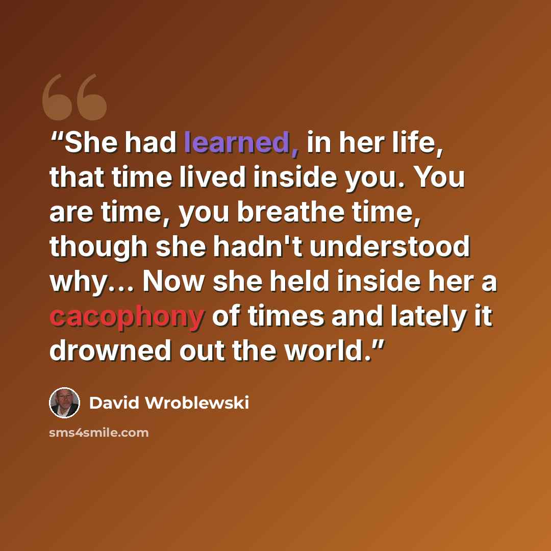“She had learned, in her life, that time lived inside you. You are time, you breathe time, though she hadn't understood why... Now she held inside her a cacophony of times and lately it drowned out the world.” quote by David Wroblewski