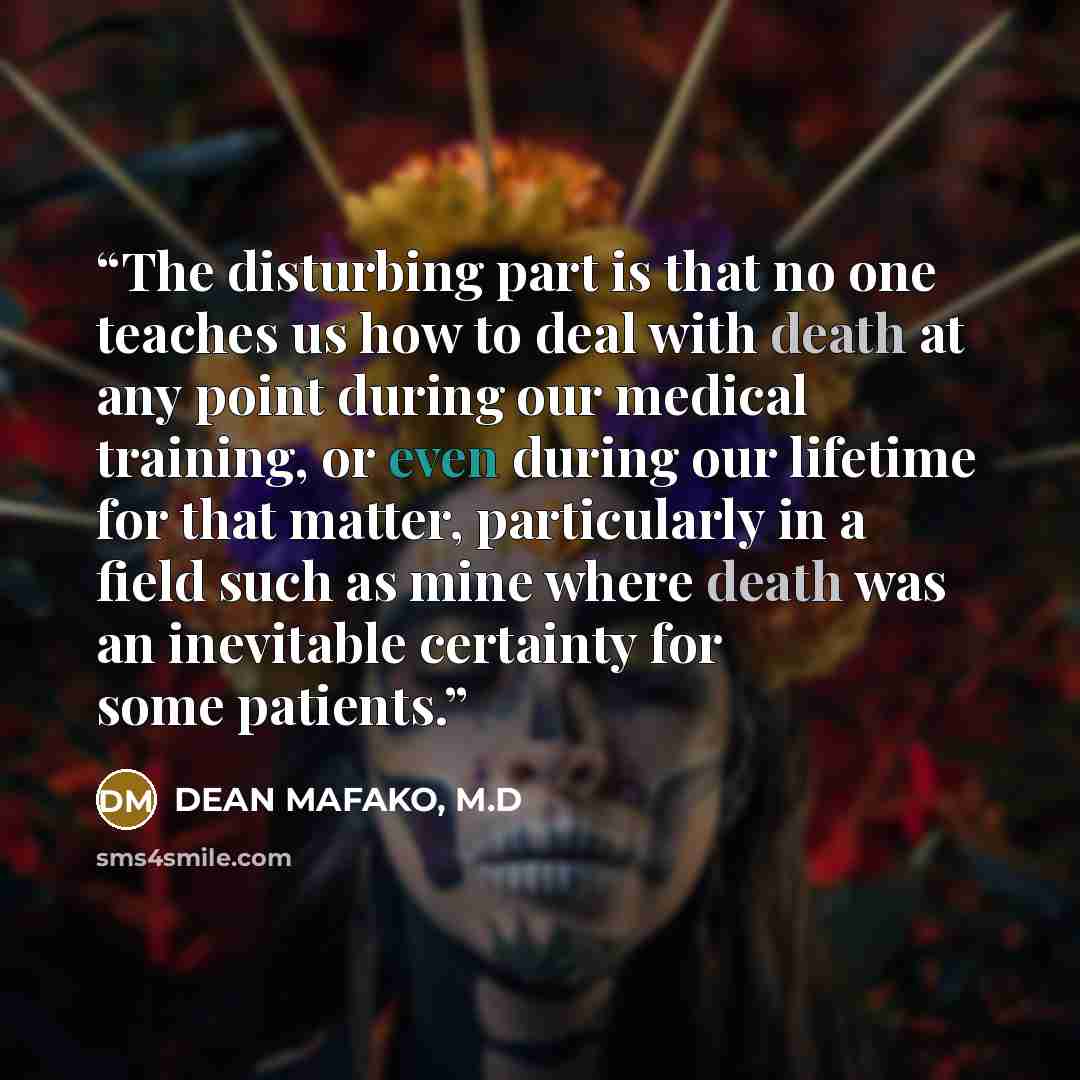 “The disturbing part is that no one teaches us how to deal with death at any point during our medical training, or even during our lifetime for that matter, particularly in a field such as mine where death was an inevitable certainty for some patients.” quote by DEAN MAFAKO, M.D