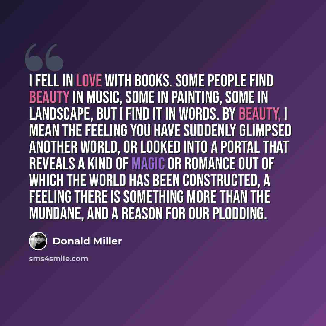 “I fell in love with books. Some people find beauty in music, some in painting, some in landscape, but I find it in words. By beauty, I mean the feeling you have suddenly glimpsed another world, or looked into a portal that reveals a kind of magic or romance out of which the world has been…” quote by Donald Miller