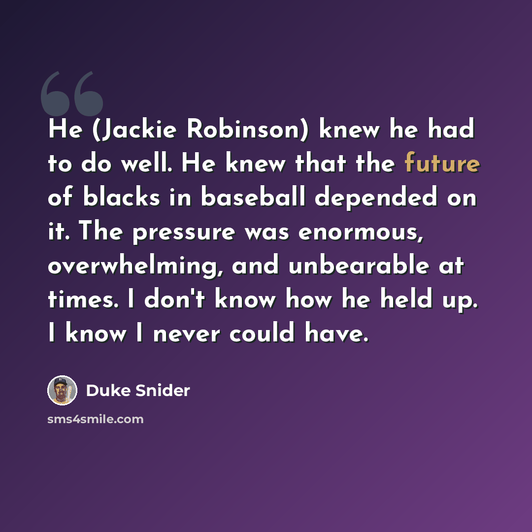 “He (Jackie Robinson) knew he had to do well. He knew that the future of blacks in baseball depended on it. The pressure was enormous, overwhelming, and unbearable at times. I don't know how he held up. I know I never could have.” quote by Duke Snider