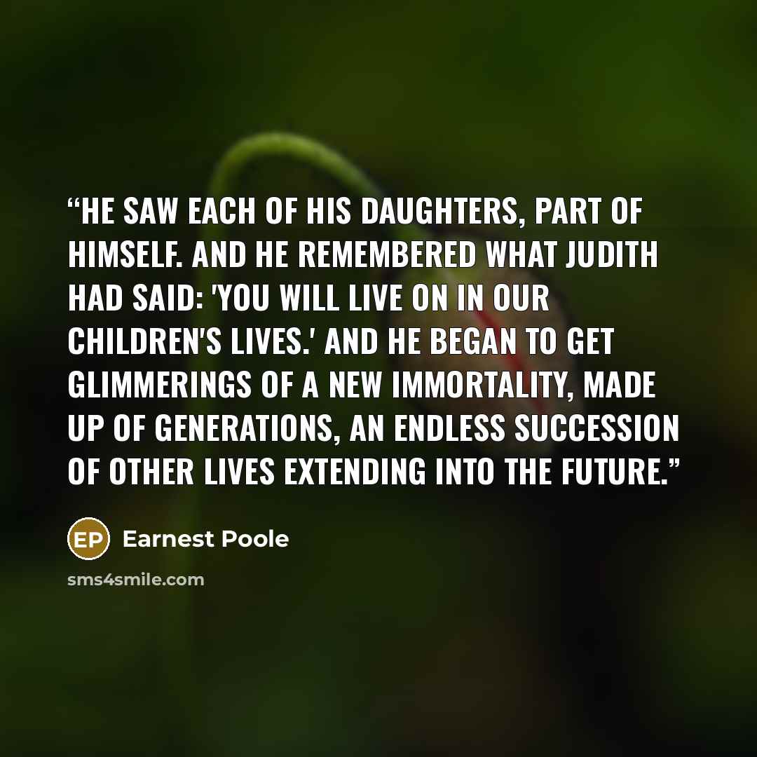 “He saw each of his daughters, part of himself. And he remembered what Judith had said: 'You will live on in our children's lives.' And he began to get glimmerings of a new immortality, made up of generations, an endless succession of other lives extending into the future.” quote by Earnest Poole