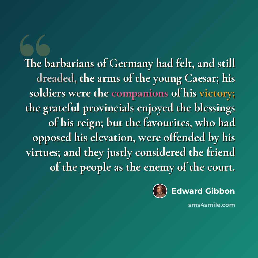 “The barbarians of Germany had felt, and still dreaded, the arms of the young Caesar; his soldiers were the companions of his victory; the grateful provincials enjoyed the blessings of his reign; but the favourites, who had opposed his elevation, were offended by his virtues; and they justly…” quote by Edward Gibbon