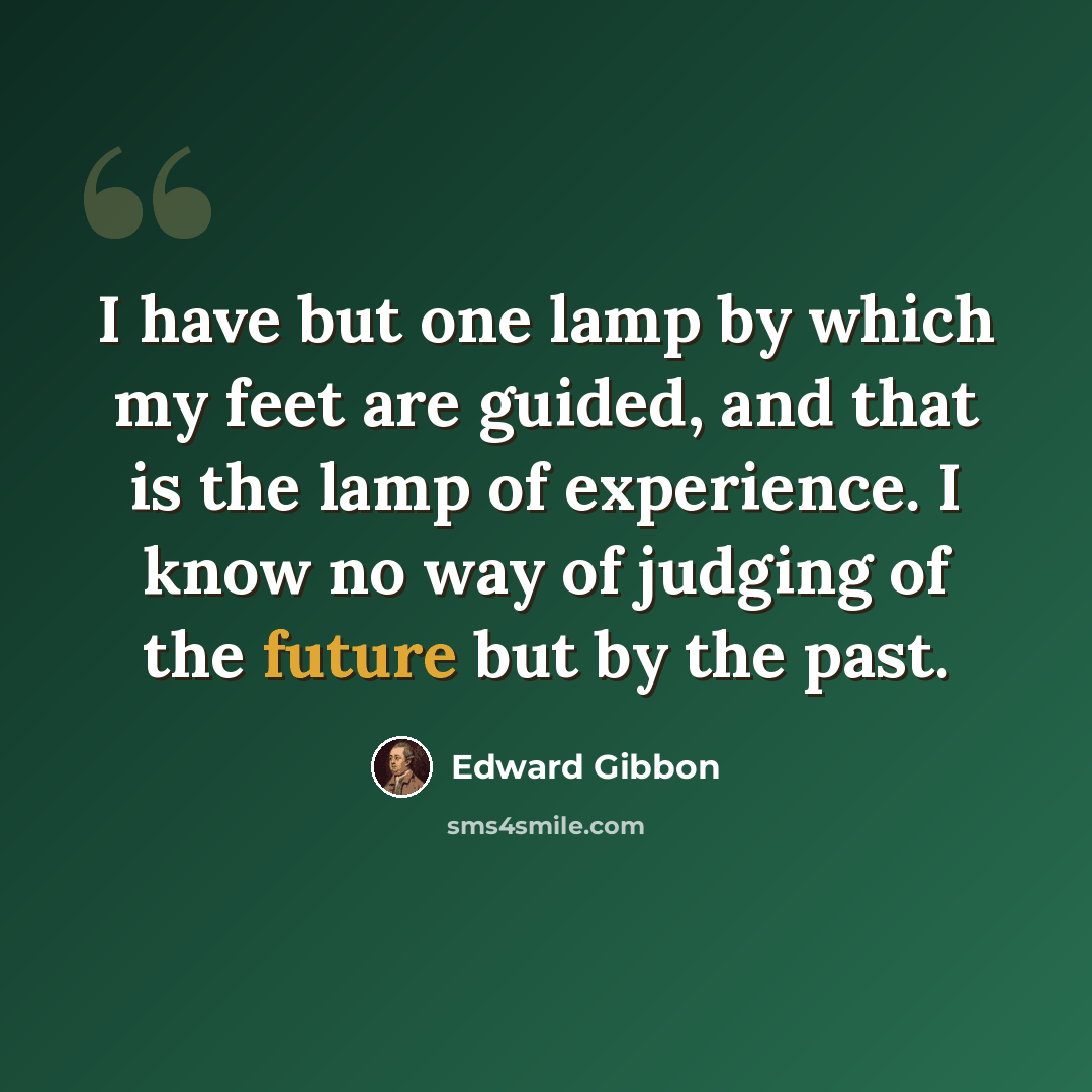 “I have but one lamp by which my feet are guided, and that is the lamp of experience. I know no way of judging of the future but by the past.” quote by Edward Gibbon