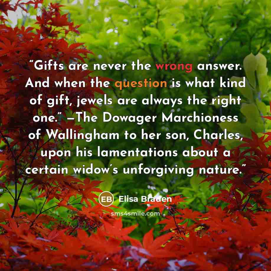 “Gifts are never the wrong answer. And when the question is what kind of gift, jewels are always the right one.” —The Dowager Marchioness of Wallingham to her son, Charles, upon his lamentations about a certain widow’s unforgiving nature.” quote by Elisa Braden