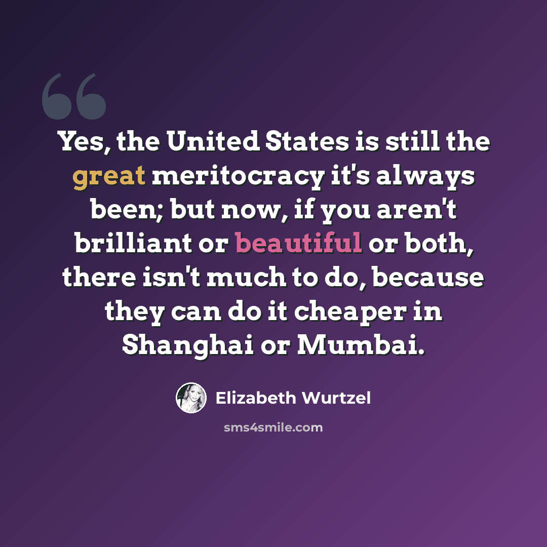 “Yes, the United States is still the great meritocracy it's always been; but now, if you aren't brilliant or beautiful or both, there isn't much to do, because they can do it cheaper in Shanghai or Mumbai.” quote by Elizabeth Wurtzel