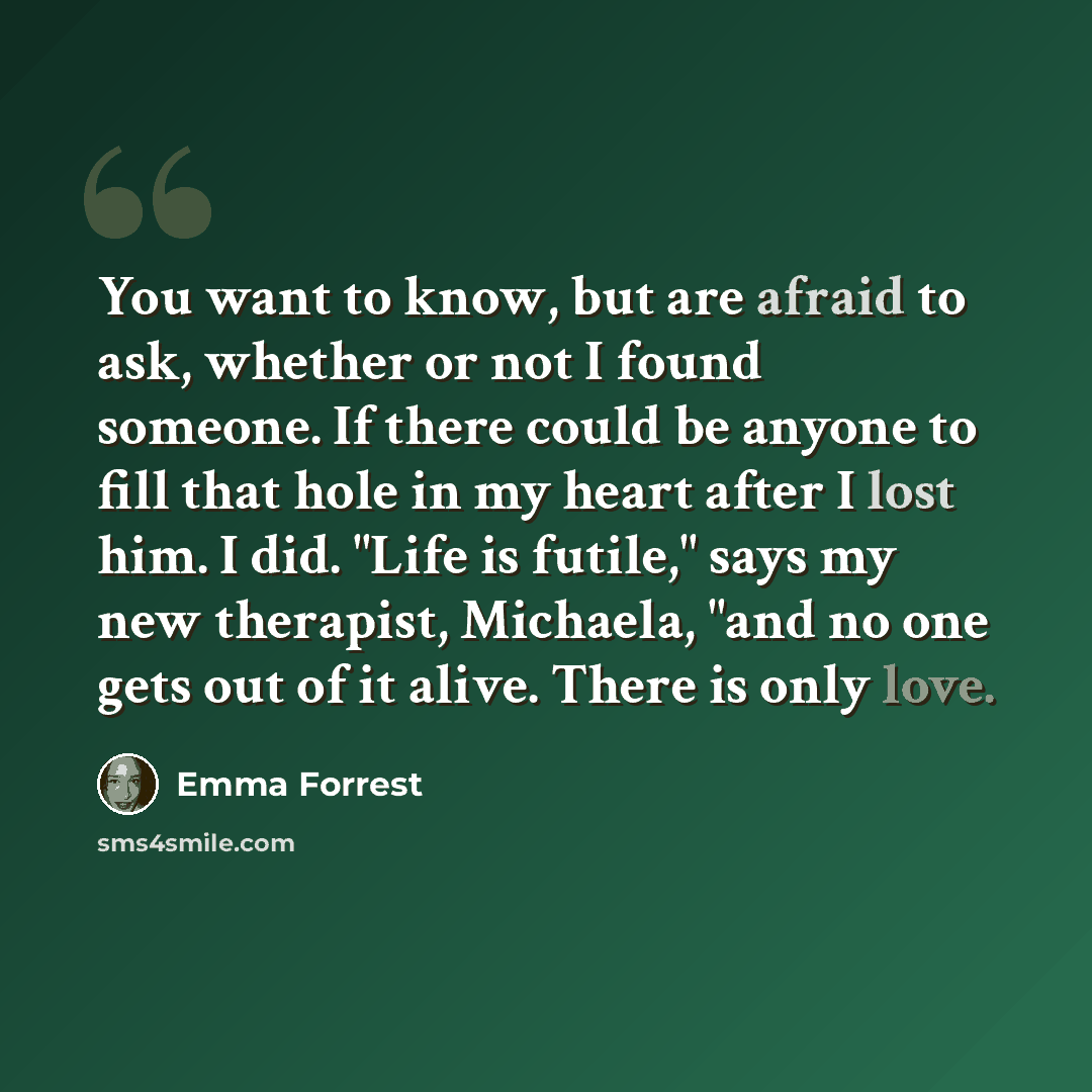 “You want to know, but are afraid to ask, whether or not I found someone. If there could be anyone to fill that hole in my heart after I lost him. I did. "Life is futile," says my new therapist, Michaela, "and no one gets out of it alive. There is only love.” quote by Emma Forrest