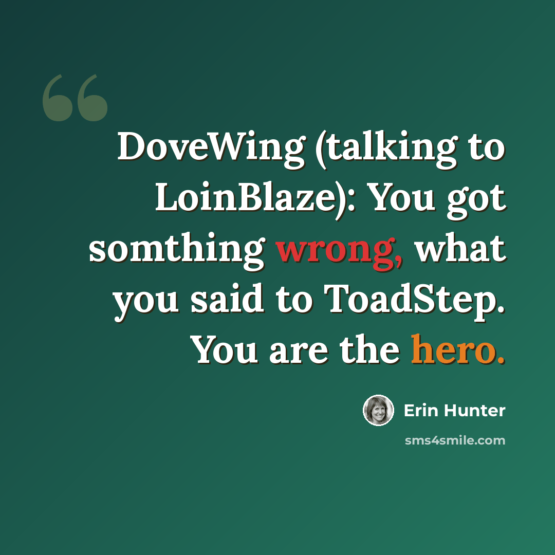 “DoveWing (talking to LoinBlaze): You got somthing wrong, what you said to ToadStep. You are the hero.” quote by Erin Hunter