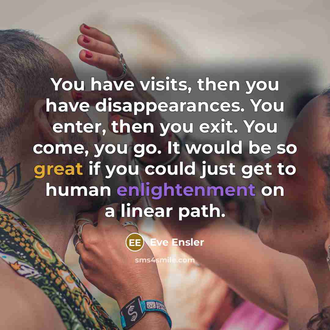 “You have visits, then you have disappearances. You enter, then you exit. You come, you go. It would be so great if you could just get to human enlightenment on a linear path.” quote by Eve Ensler