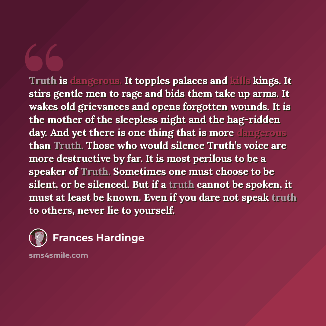 “Truth is dangerous. It topples palaces and kills kings. It stirs gentle men to rage and bids them take up arms. It wakes old grievances and opens forgotten wounds. It is the mother of the sleepless night and the hag-ridden day. And yet there is one thing that is more dangerous than Truth. Those…” quote by Frances Hardinge