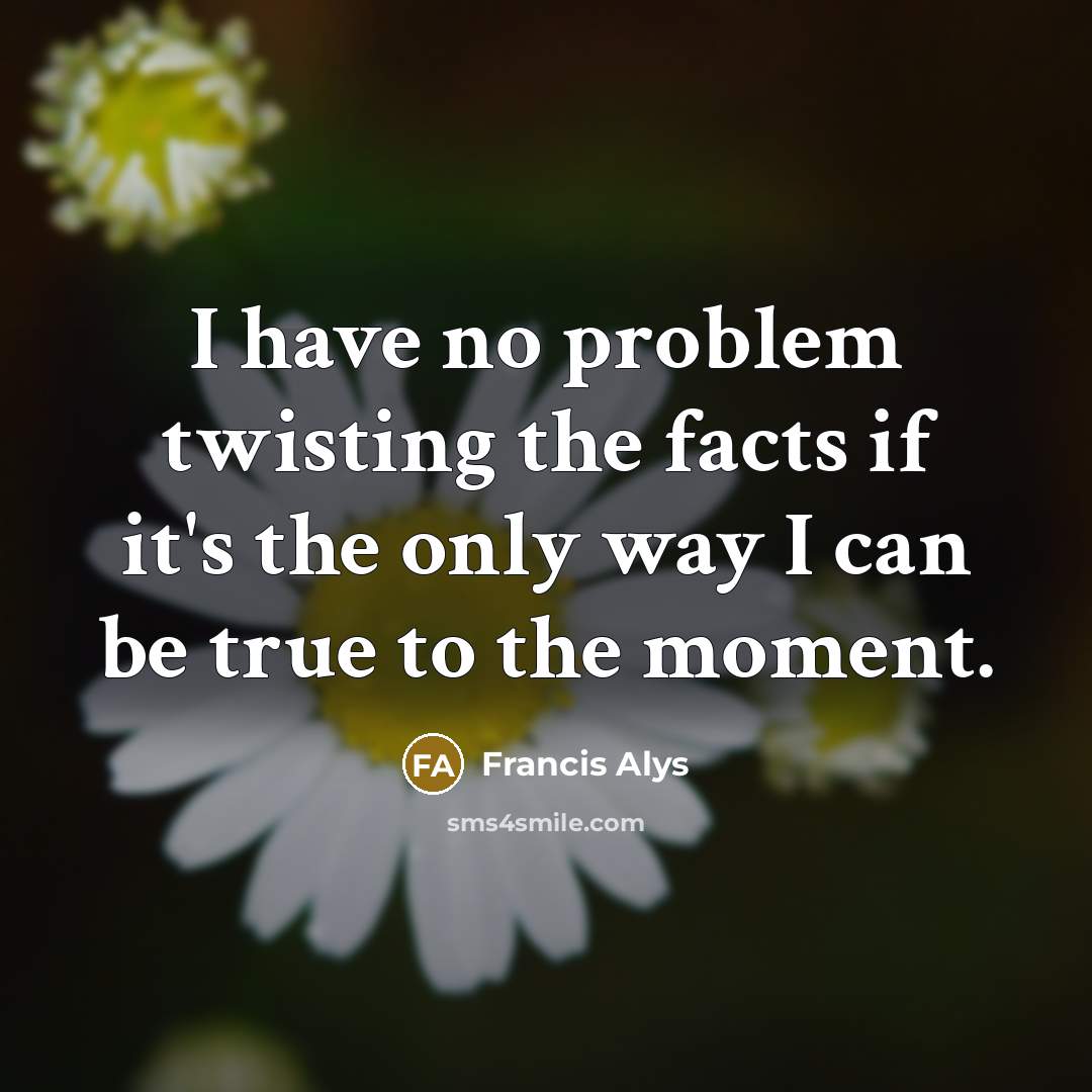 “I have no problem twisting the facts if it's the only way I can be true to the moment.” quote by Francis Alys