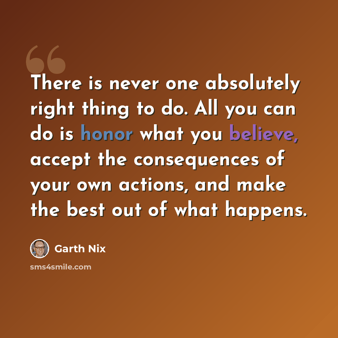 “There is never one absolutely right thing to do. All you can do is honor what you believe, accept the consequences of your own actions, and make the best out of what happens.” quote by Garth Nix