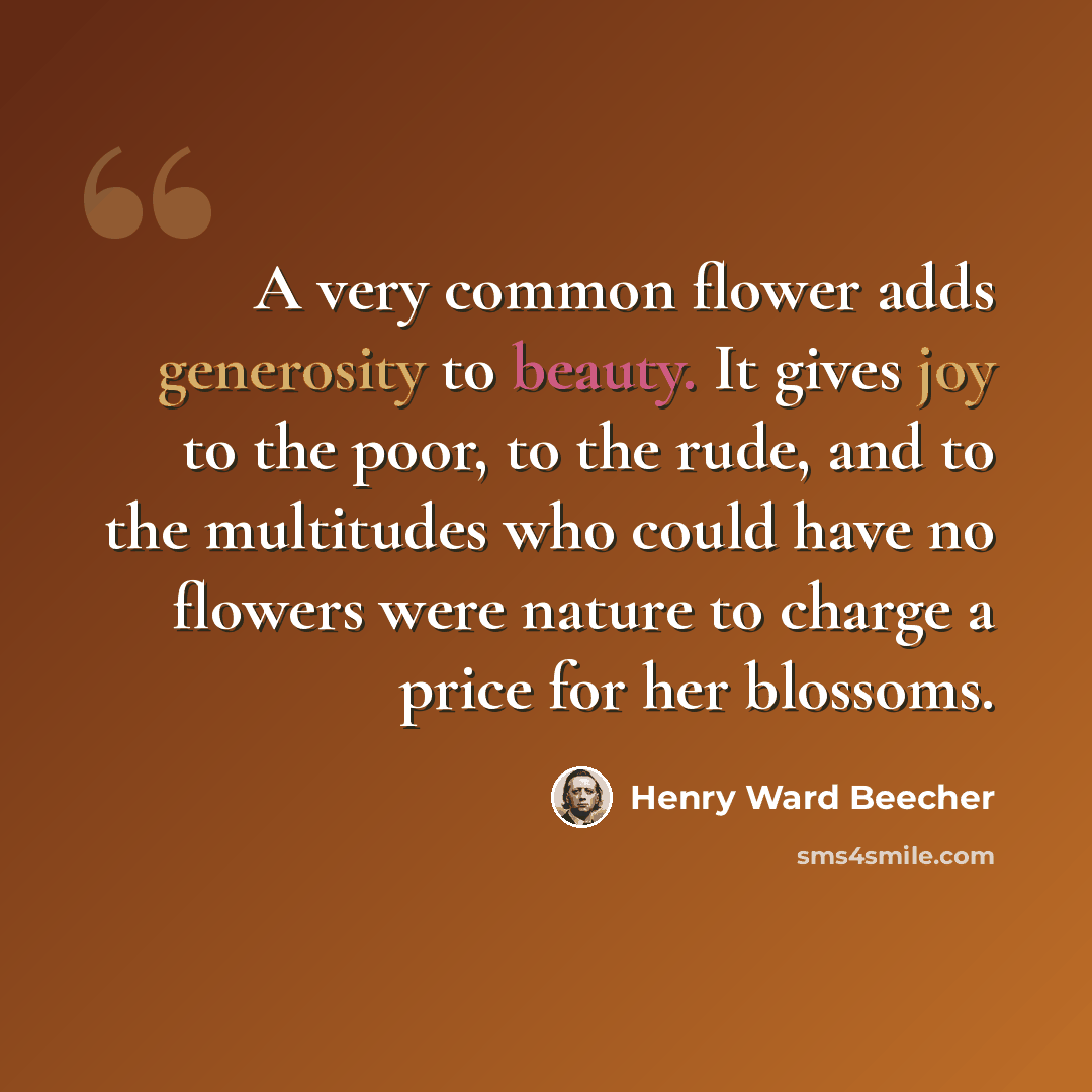 “A very common flower adds generosity to beauty. It gives joy to the poor, to the rude, and to the multitudes who could have no flowers were nature to charge a price for her blossoms.” quote by Henry Ward Beecher