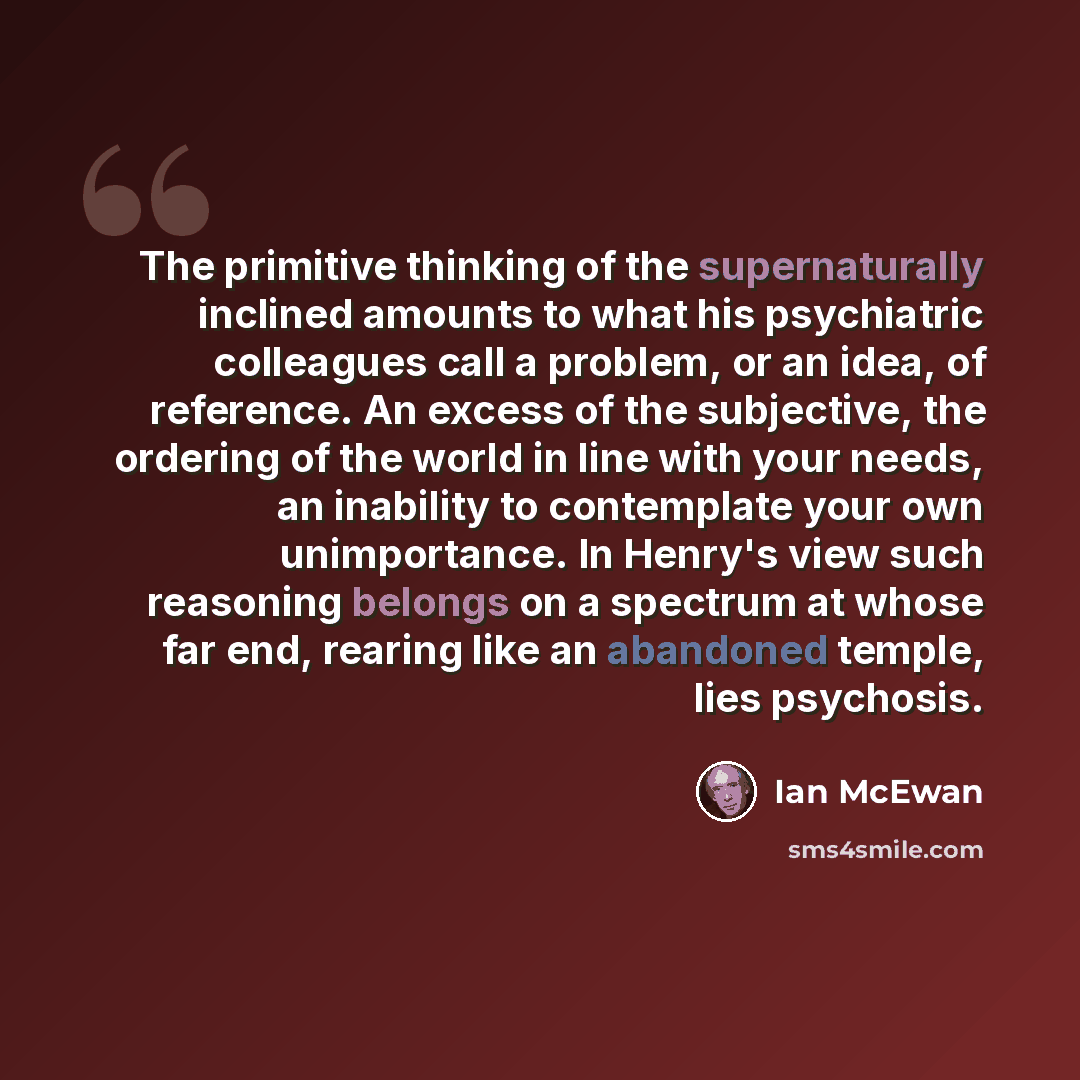 “The primitive thinking of the supernaturally inclined amounts to what his psychiatric colleagues call a problem, or an idea, of reference. An excess of the subjective, the ordering of the world in line with your needs, an inability to contemplate your own unimportance. In Henry's view such…” quote by Ian Mcewan