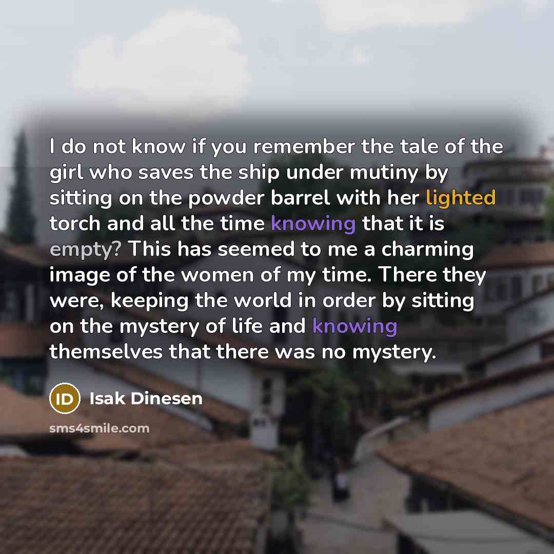 “I do not know if you remember the tale of the girl who saves the ship under mutiny by sitting on the powder barrel with her lighted torch and all the time knowing that it is empty? This has seemed to me a charming image of the women of my time. There they were, keeping the world in order by…” quote by Isak Dinesen