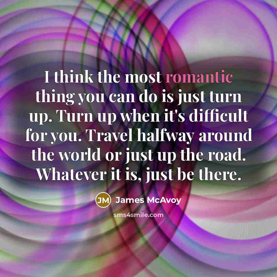 “I think the most romantic thing you can do is just turn up. Turn up when it's difficult for you. Travel halfway around the world or just up the road. Whatever it is, just be there.” quote by James McAvoy