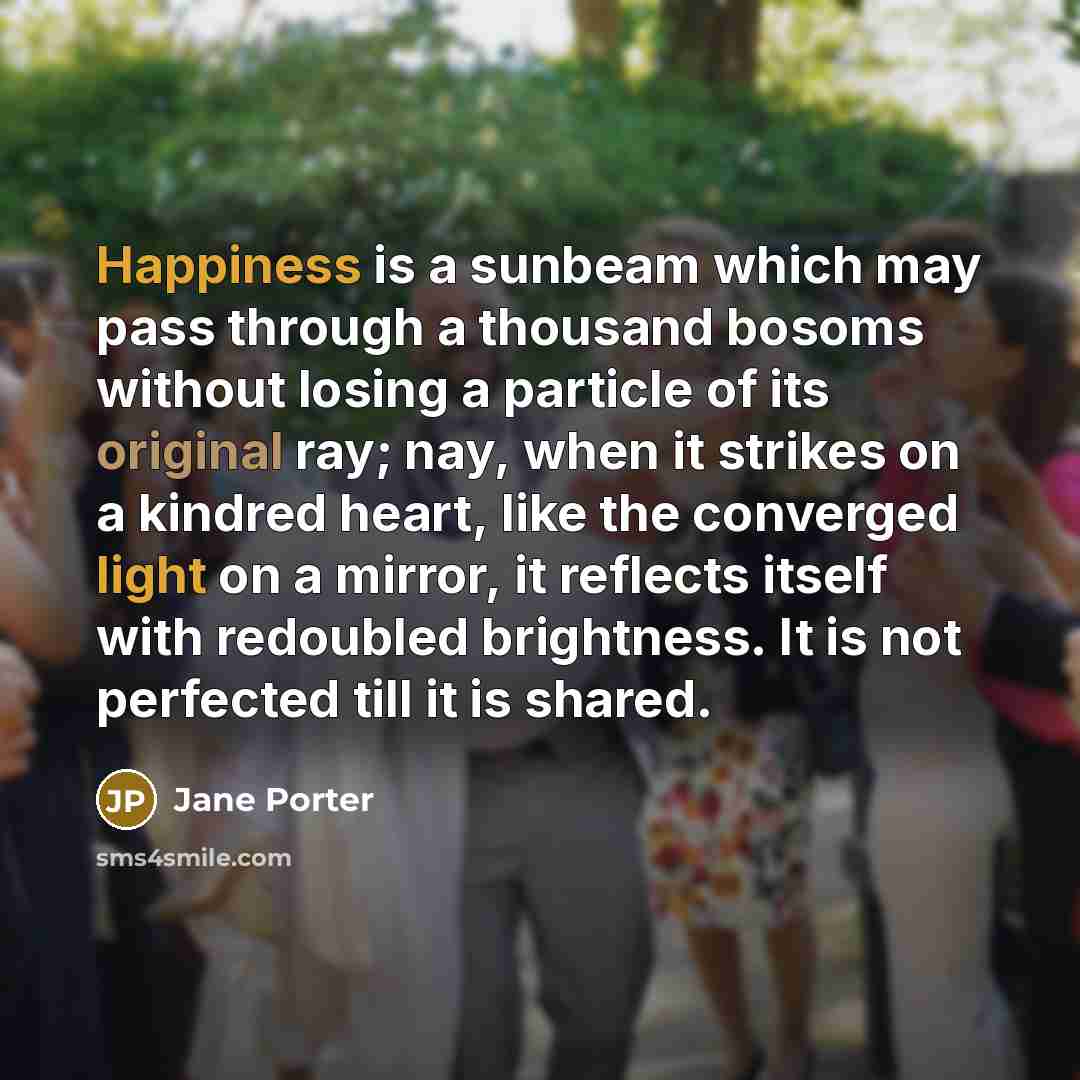 “Happiness is a sunbeam which may pass through a thousand bosoms without losing a particle of its original ray; nay, when it strikes on a kindred heart, like the converged light on a mirror, it reflects itself with redoubled brightness. It is not perfected till it is shared.” quote by Jane Porter