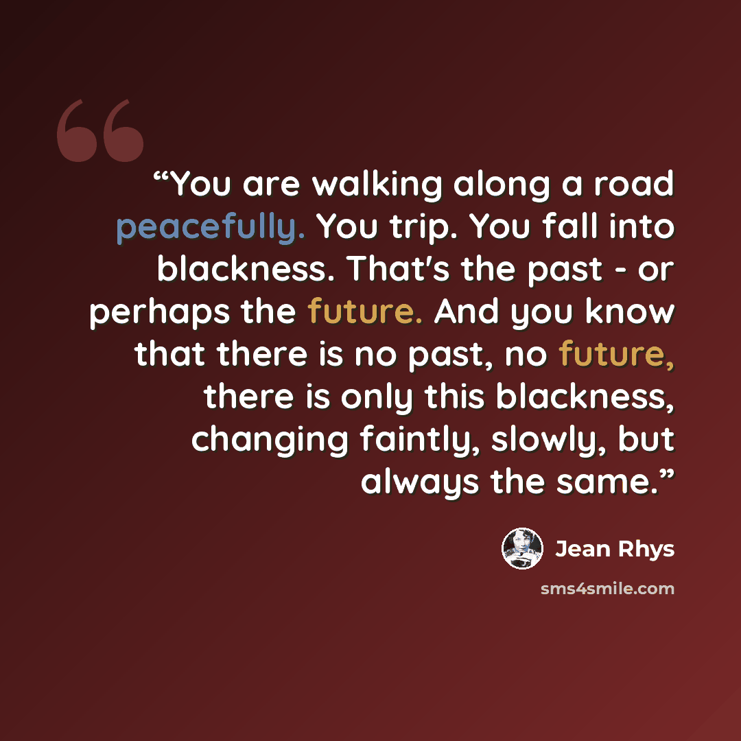 “You are walking along a road peacefully. You trip. You fall into blackness. That's the past - or perhaps the future. And you know that there is no past, no future, there is only this blackness, changing faintly, slowly, but always the same.” quote by Jean Rhys