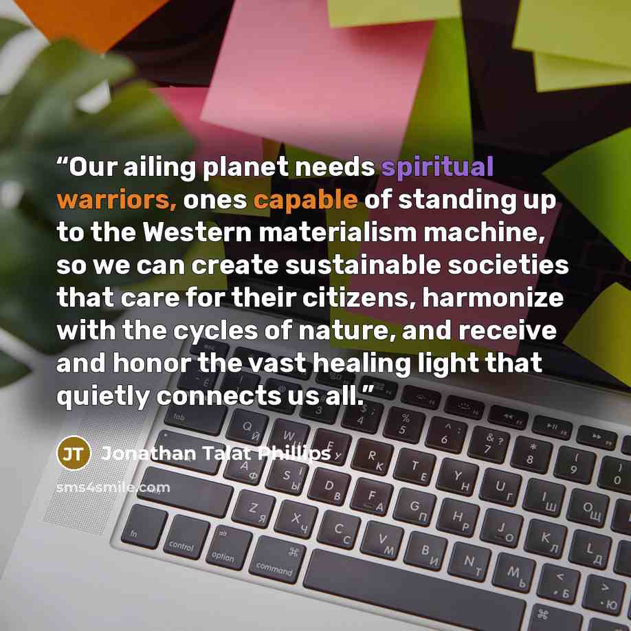 “Our ailing planet needs spiritual warriors, ones capable of standing up to the Western materialism machine, so we can create sustainable societies that care for their citizens, harmonize with the cycles of nature, and receive and honor the vast healing light that quietly connects us all.” quote by Jonathan Talat Phillips
