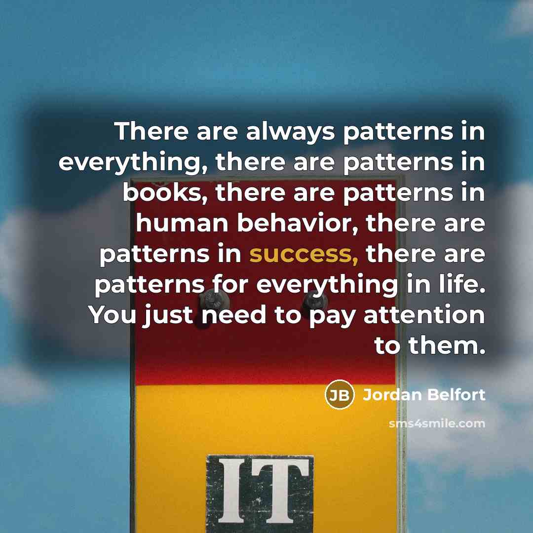 “There are always patterns in everything, there are patterns in books, there are patterns in human behavior, there are patterns in success, there are patterns for everything in life. You just need to pay attention to them.” quote by Jordan Belfort