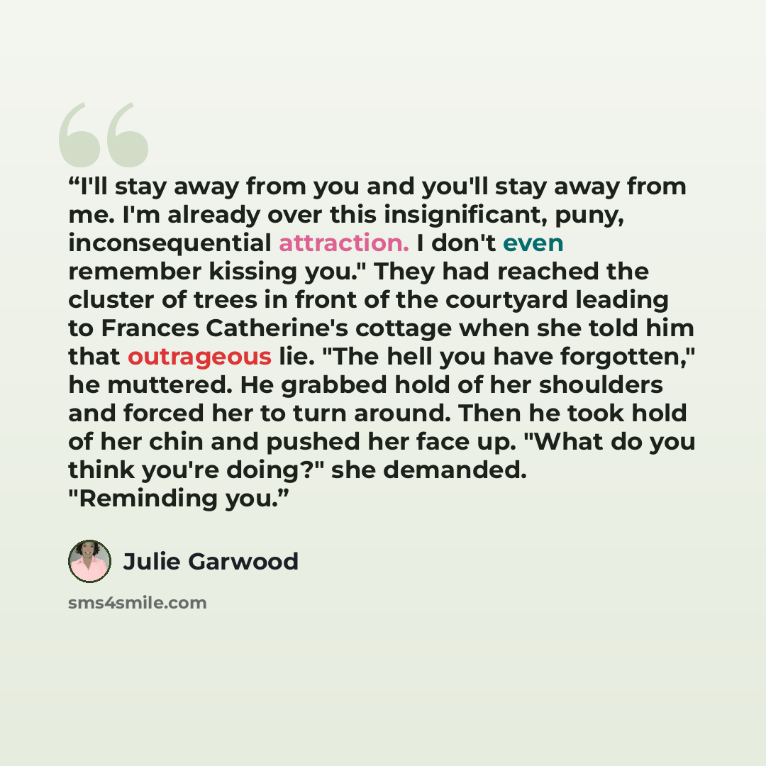 “I'll stay away from you and you'll stay away from me. I'm already over this insignificant, puny, inconsequential attraction. I don't even remember kissing you." They had reached the cluster of trees in front of the courtyard leading to Frances Catherine's cottage when she told him that outrageous…” quote by Julie Garwood