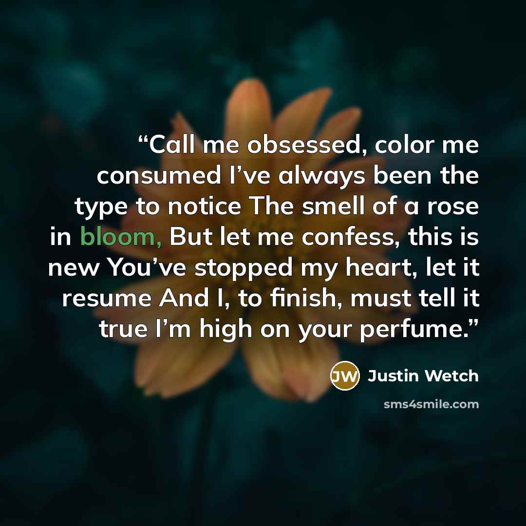“Call me obsessed, color me consumed I’ve always been the type to notice The smell of a rose in bloom, But let me confess, this is new You’ve stopped my heart, let it resume And I, to finish, must tell it true I’m high on your perfume.” quote by Justin Wetch