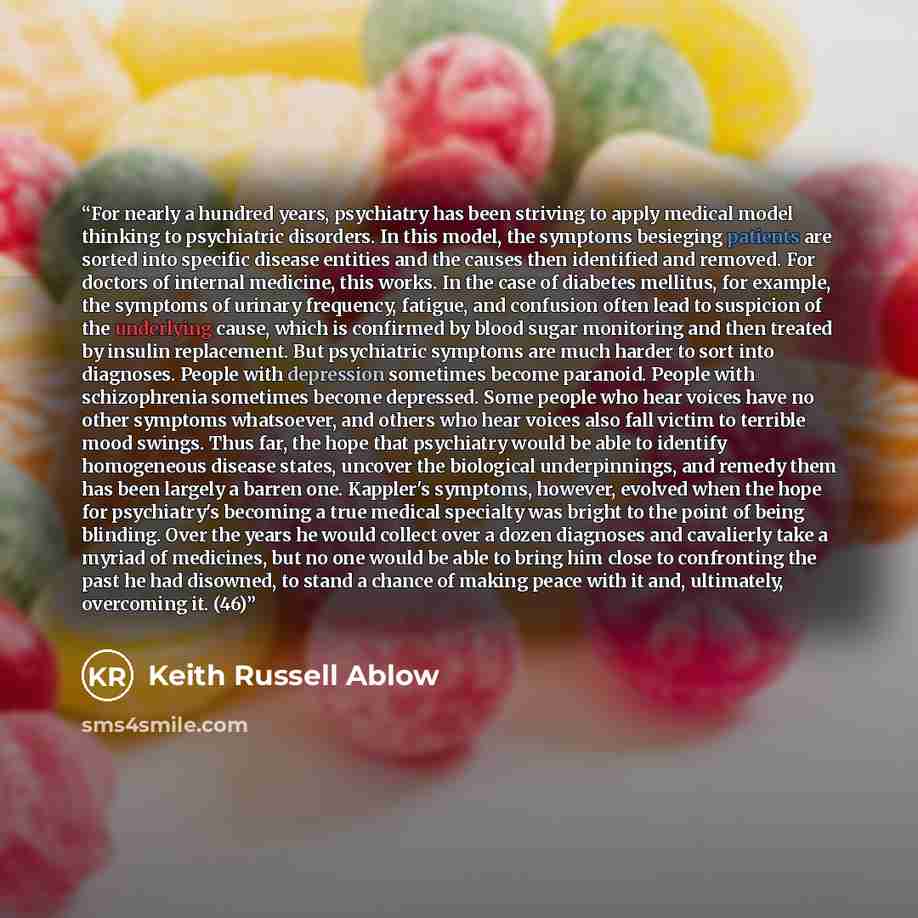 “For nearly a hundred years, psychiatry has been striving to apply medical model thinking to psychiatric disorders. In this model, the symptoms besieging patients are sorted into specific disease entities and the causes then identified and removed. For doctors of internal medicine, this works. In…” quote by Keith Russell Ablow