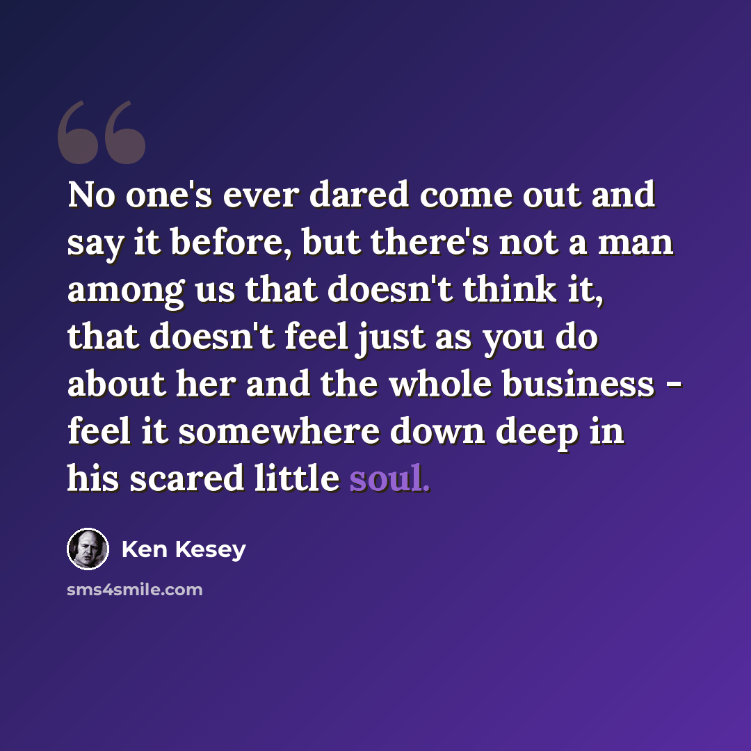 “No one's ever dared come out and say it before, but there's not a man among us that doesn't think it, that doesn't feel just as you do about her and the whole business - feel it somewhere down deep in his scared little soul.” quote by Ken Kesey