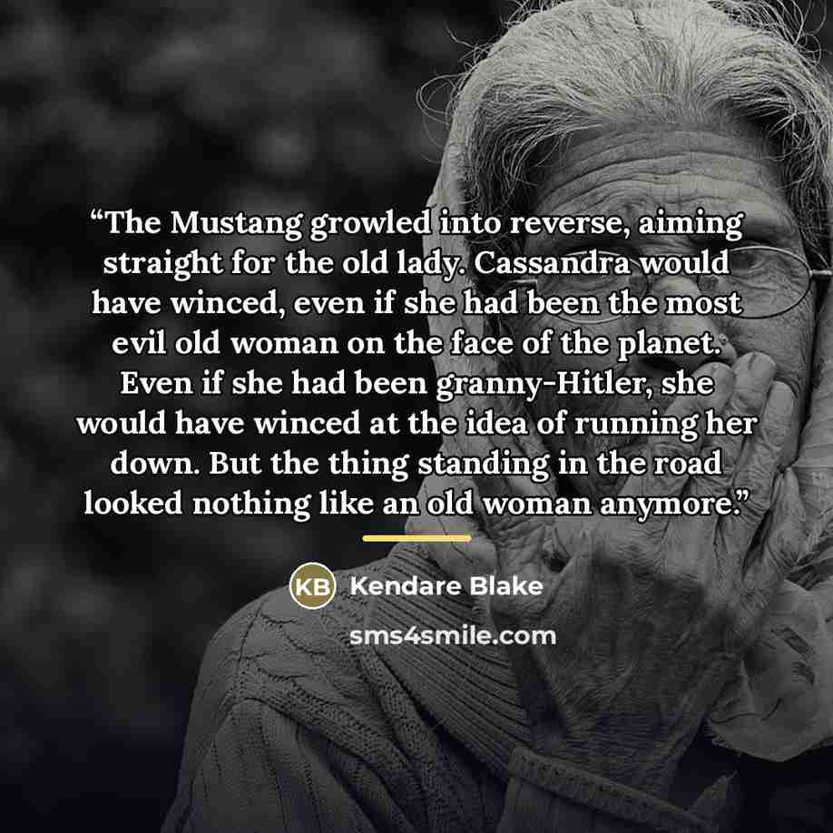 “The Mustang growled into reverse, aiming straight for the old lady. Cassandra would have winced, even if she had been the most evil old woman on the face of the planet. Even if she had been granny-Hitler, she would have winced at the idea of running her down. But the thing standing in the road…” quote by Kendare Blake