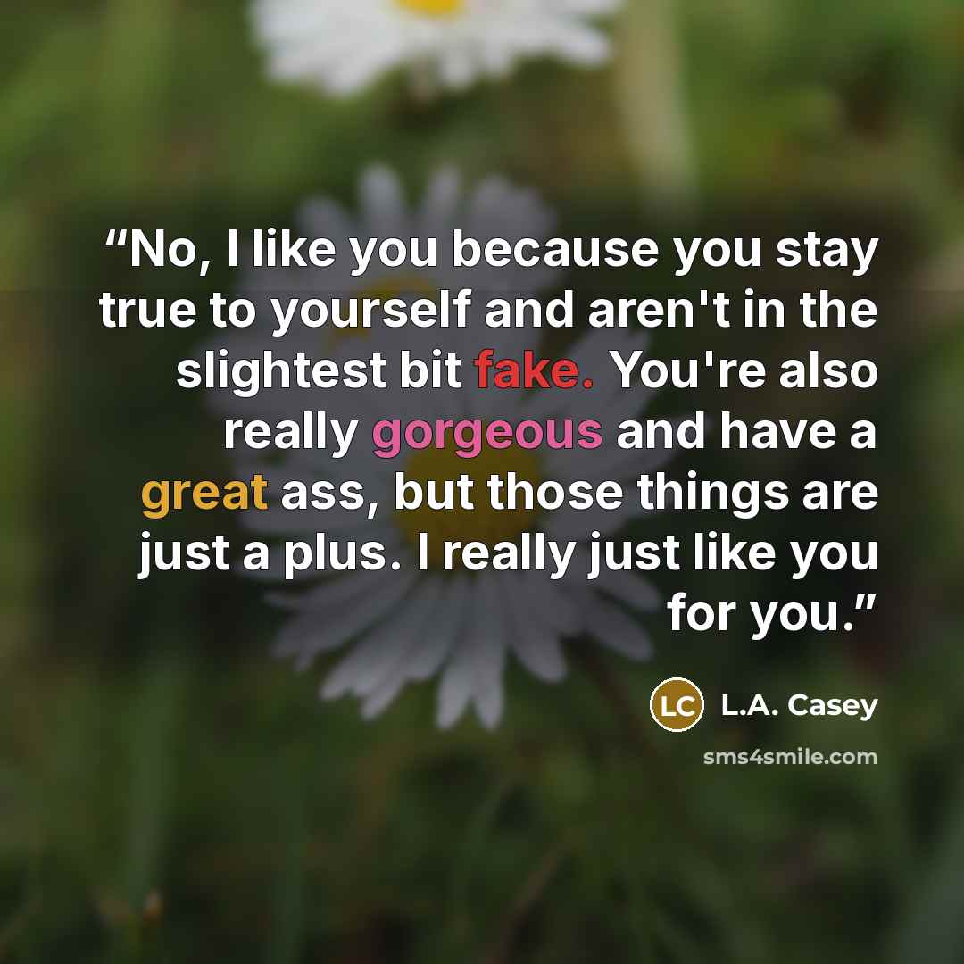 “No, I like you because you stay true to yourself and aren't in the slightest bit fake. You're also really gorgeous and have a great ass, but those things are just a plus. I really just like you for you.” quote by L.A. Casey
