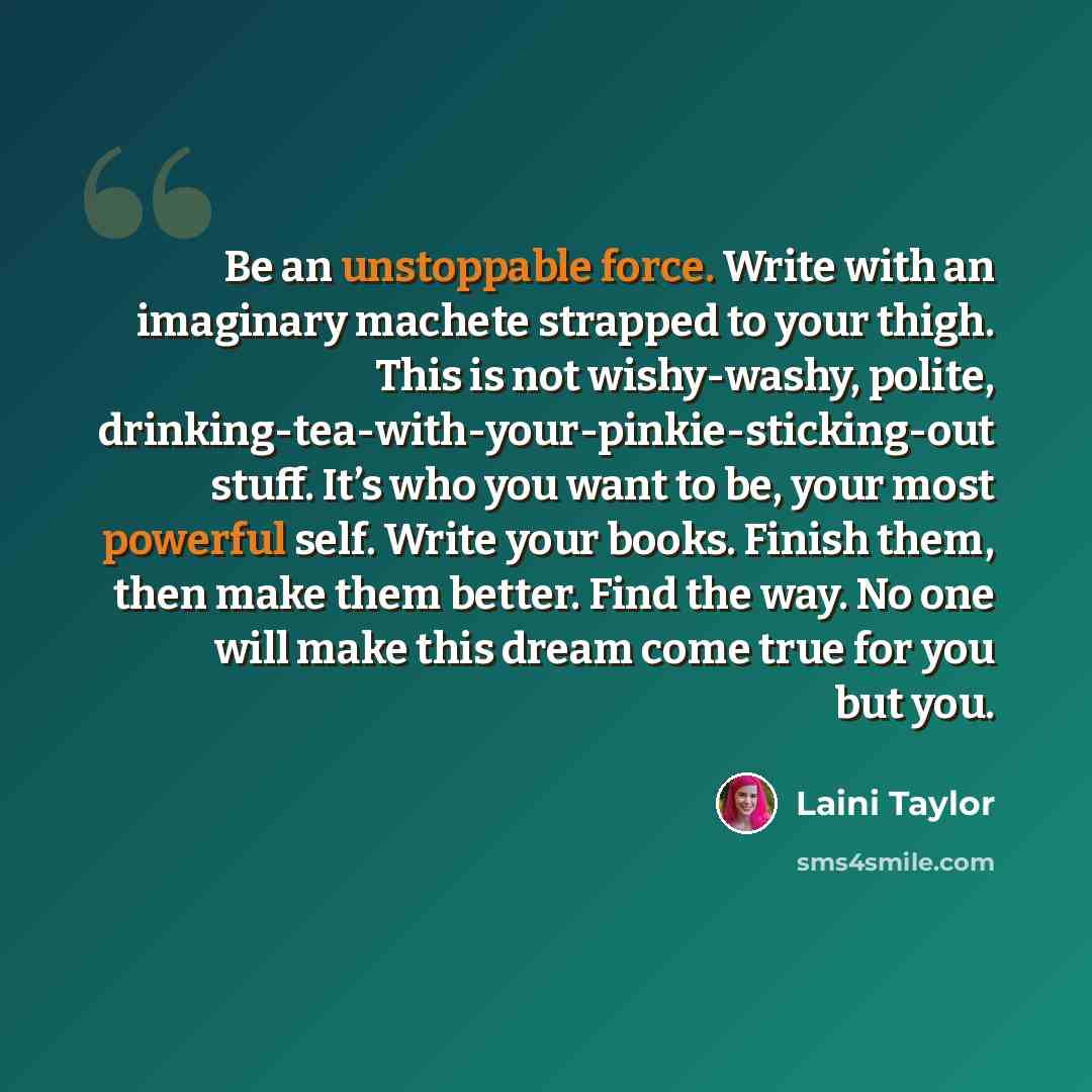 “Be an unstoppable force. Write with an imaginary machete strapped to your thigh. This is not wishy-washy, polite, drinking-tea-with-your-pinkie-sticking-out stuff. It’s who you want to be, your most powerful self. Write your books. Finish them, then make them better. Find the way. No one will make…” quote by Laini Taylor