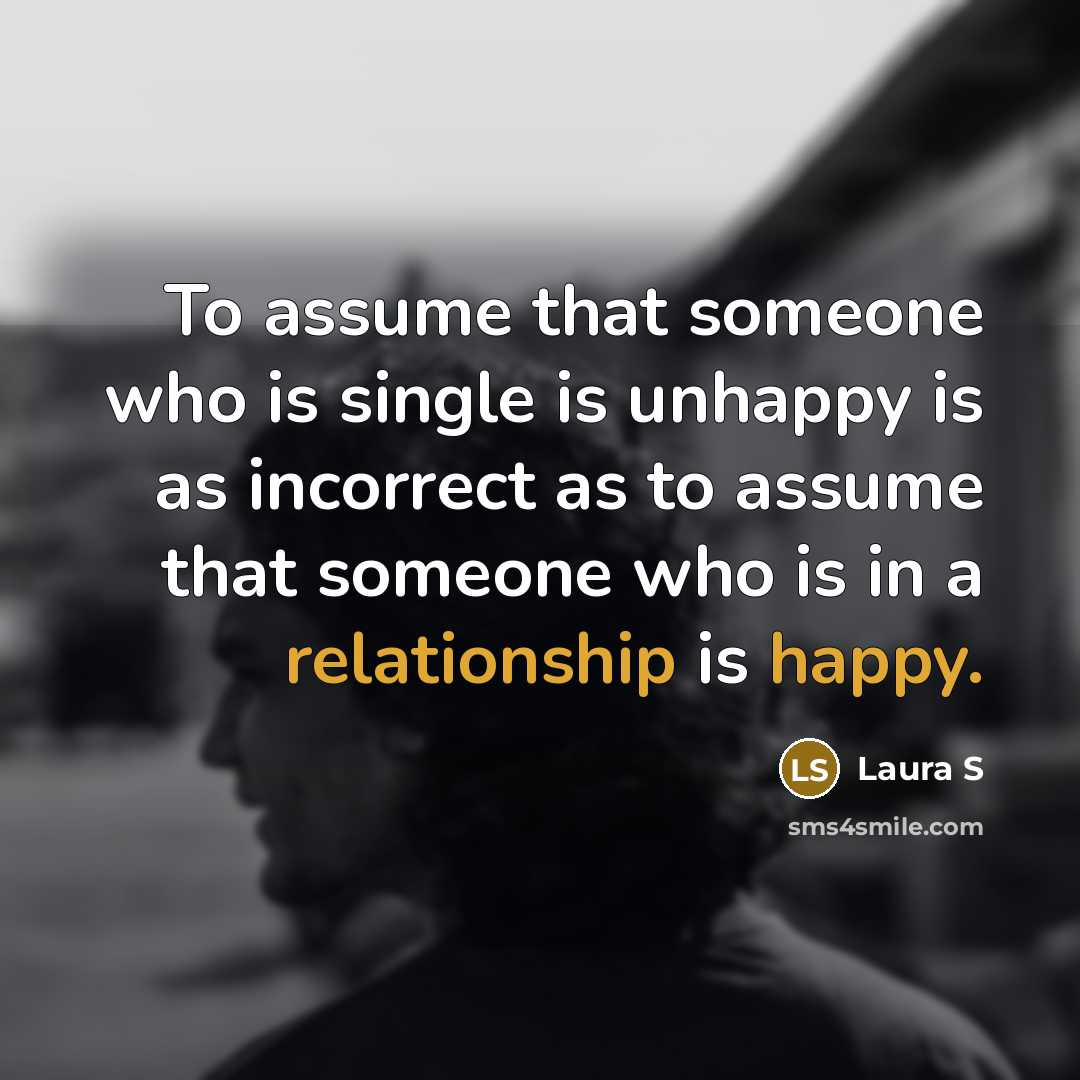 “To assume that someone who is single is unhappy is as incorrect as to assume that someone who is in a relationship is happy.” quote by Laura S