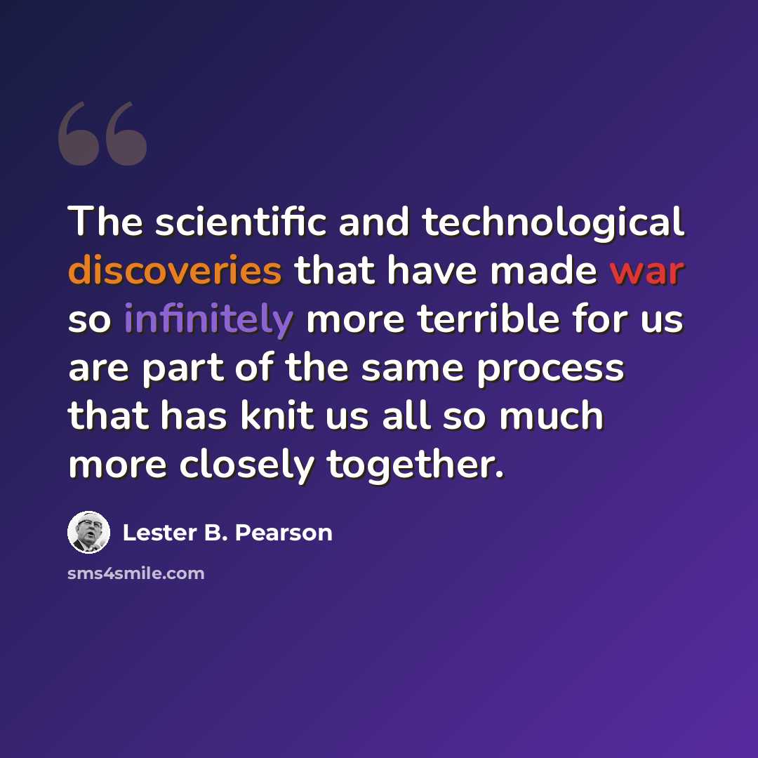 “The scientific and technological discoveries that have made war so infinitely more terrible for us are part of the same process that has knit us all so much more closely together.” quote by Lester B. Pearson