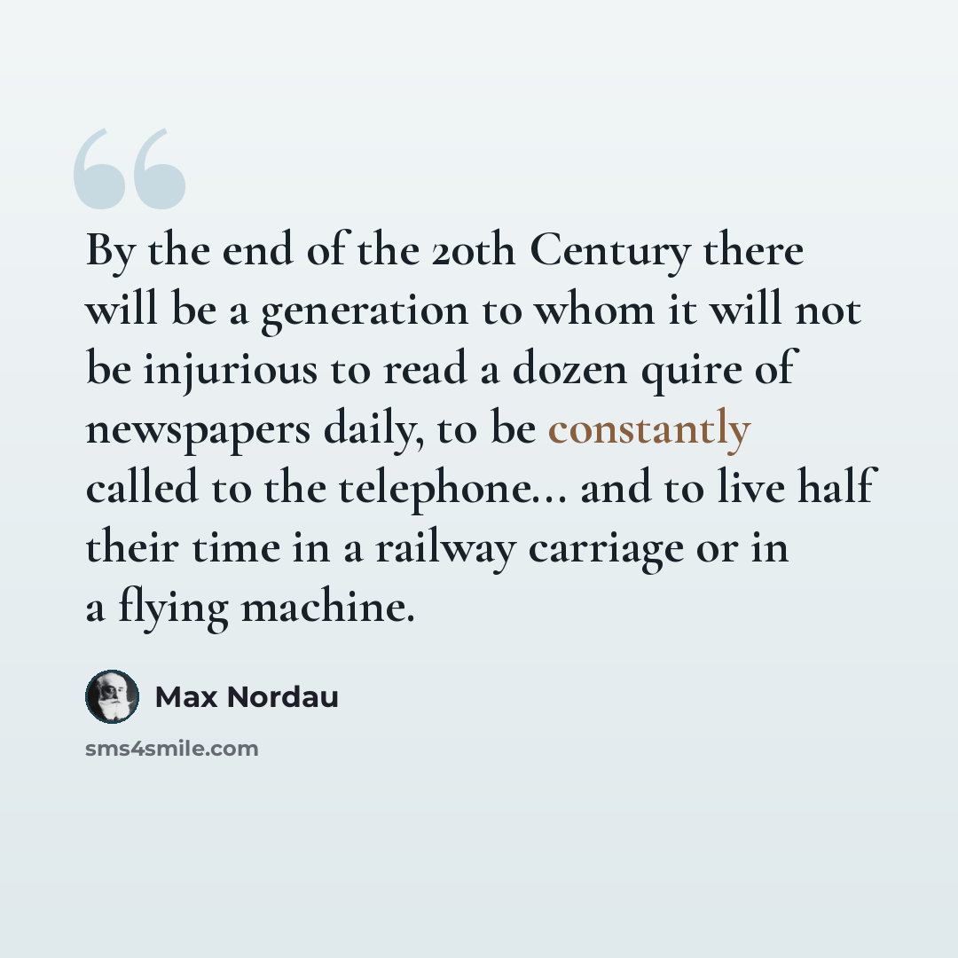 “By the end of the 20th Century there will be a generation to whom it will not be injurious to read a dozen quire of newspapers daily, to be constantly called to the telephone... and to live half their time in a railway carriage or in a flying machine.” quote by Max Nordau