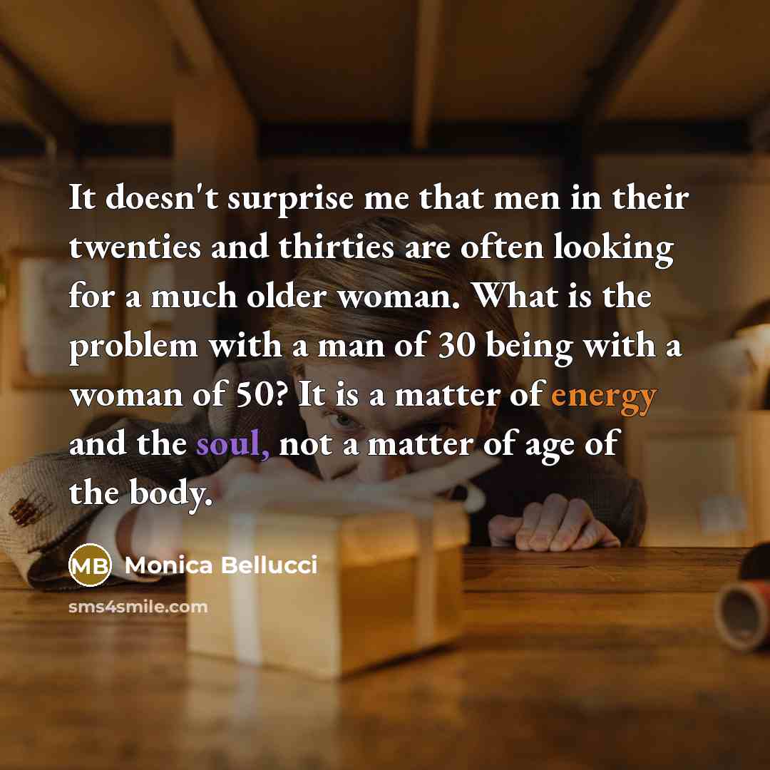 “It doesn't surprise me that men in their twenties and thirties are often looking for a much older woman. What is the problem with a man of 30 being with a woman of 50? It is a matter of energy and the soul, not a matter of age of the body.” quote by Monica Bellucci