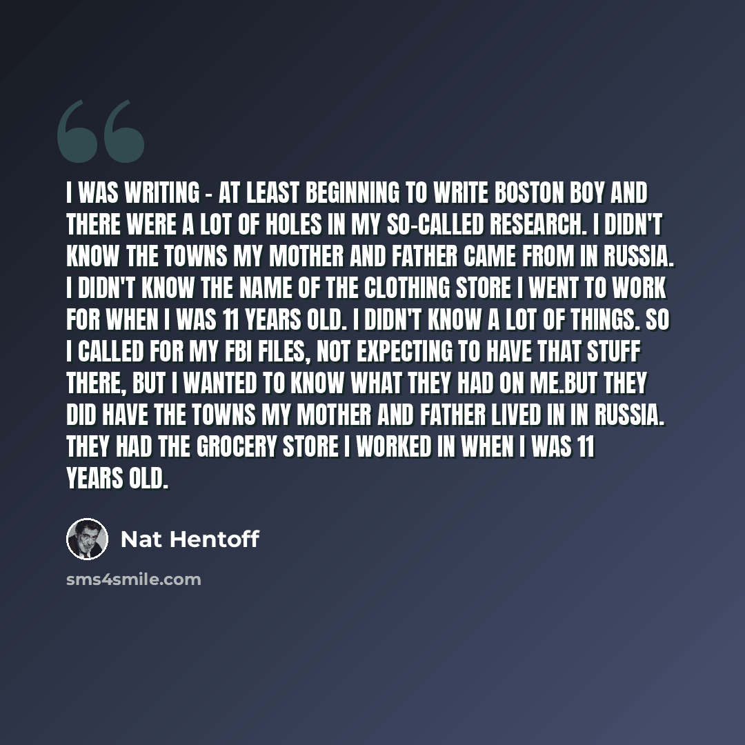 “I was writing - at least beginning to write Boston Boy and there were a lot of holes in my so-called research. I didn't know the towns my mother and father came from in Russia. I didn't know the name of the clothing store I went to work for when I was 11 years old. I didn't know a lot of things…” quote by Nat Hentoff